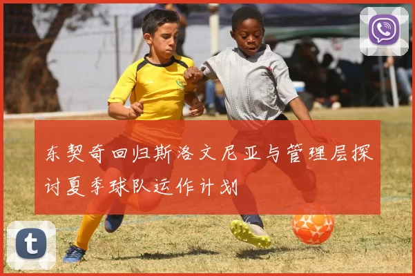 东契奇回归斯洛文尼亚与管理层探讨夏季球队运作计划
