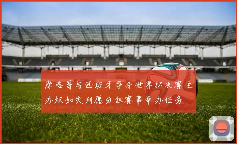 摩洛哥与西班牙争夺世界杯决赛主办权如失利愿分担赛事举办任务