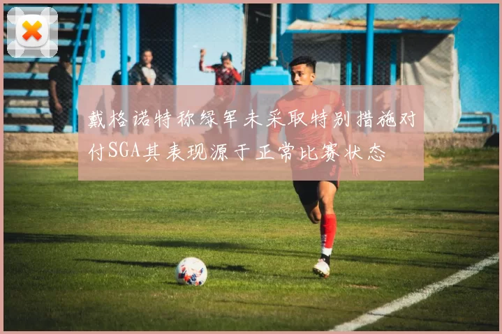 戴格诺特称绿军未采取特别措施对付SGA其表现源于正常比赛状态