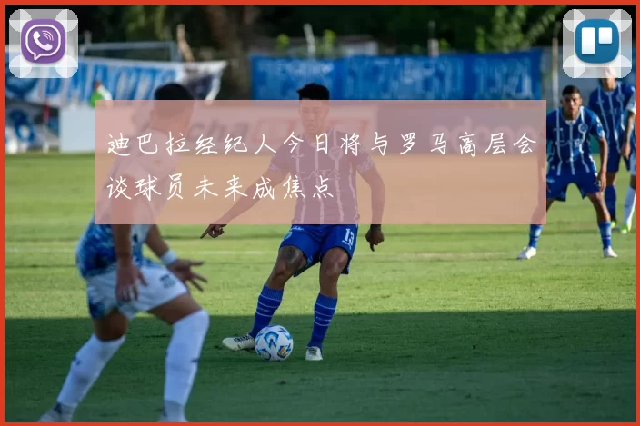 迪巴拉经纪人今日将与罗马高层会谈球员未来成焦点