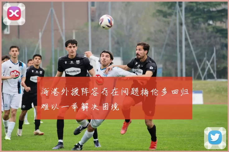 海港外援阵容存在问题梅伦多回归难以一举解决困境