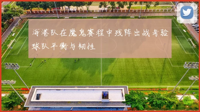 海港队在魔鬼赛程中残阵出战考验球队平衡与韧性