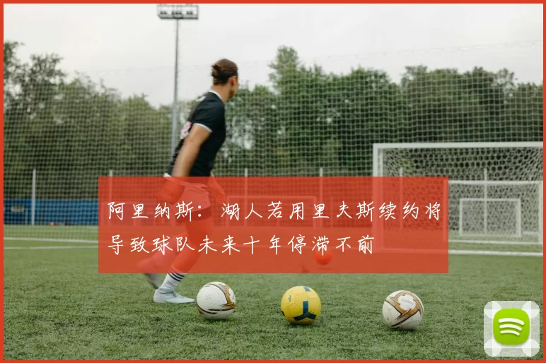 阿里纳斯：湖人若用里夫斯续约将导致球队未来十年停滞不前