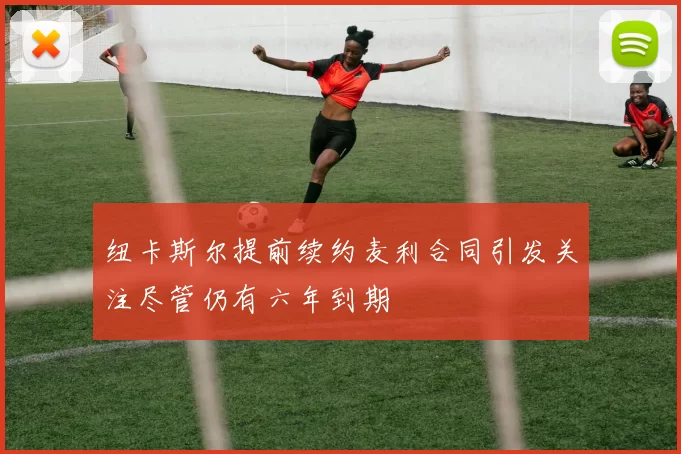 纽卡斯尔提前续约麦利合同引发关注尽管仍有六年到期