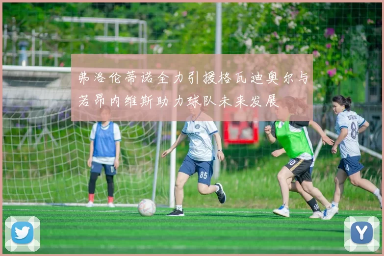 弗洛伦蒂诺全力引援格瓦迪奥尔与若昂内维斯助力球队未来发展
