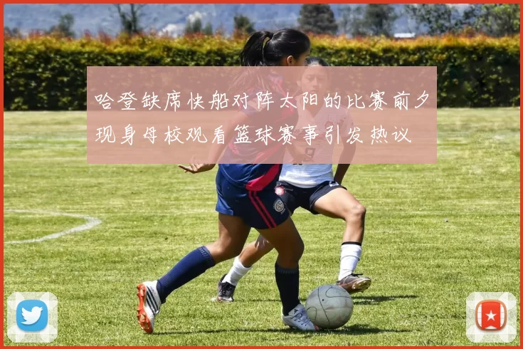 哈登缺席快船对阵太阳的比赛前夕现身母校观看篮球赛事引发热议