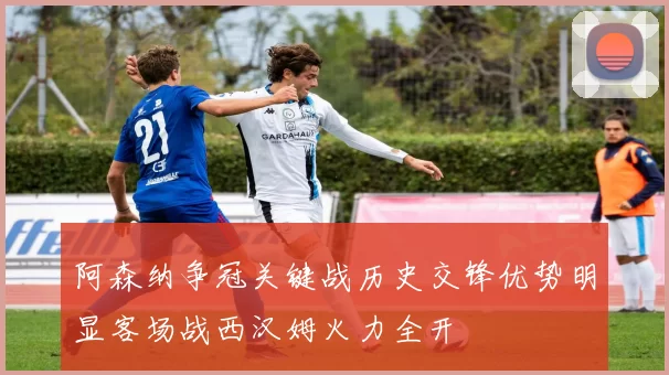 阿森纳争冠关键战历史交锋优势明显客场战西汉姆火力全开