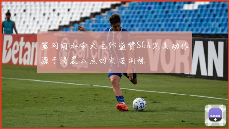 篮网前加拿大主帅盛赞SGA完美动作源于清晨六点的刻苦训练