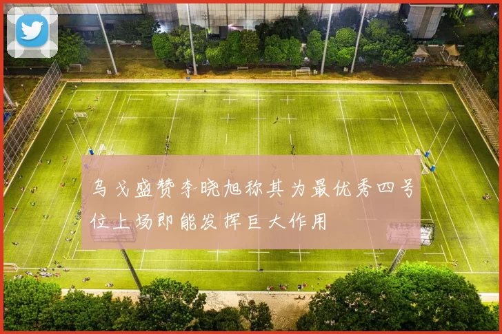 乌戈盛赞李晓旭称其为最优秀四号位上场即能发挥巨大作用