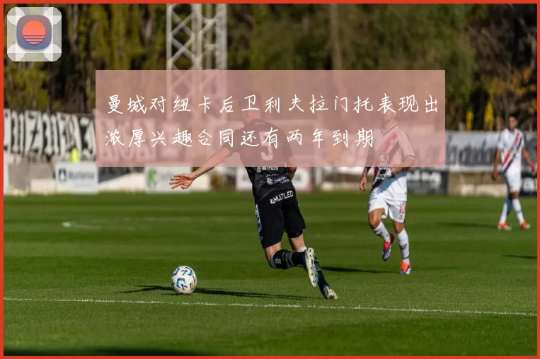 曼城对纽卡后卫利夫拉门托表现出浓厚兴趣合同还有两年到期
