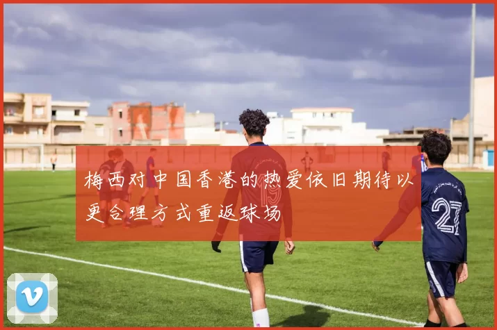 梅西对中国香港的热爱依旧期待以更合理方式重返球场