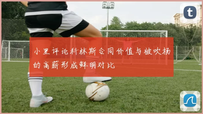 小里评论科林斯合同价值与被吹杨的高薪形成鲜明对比