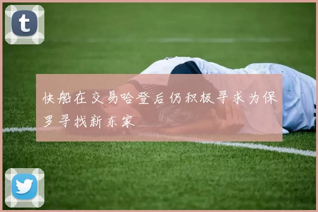 快船在交易哈登后仍积极寻求为保罗寻找新东家