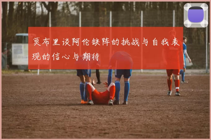 莫布里谈阿伦缺阵的挑战与自我表现的信心与期待