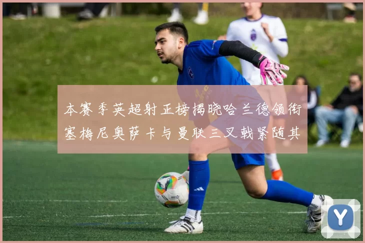 本赛季英超射正榜揭晓哈兰德领衔塞梅尼奥萨卡与曼联三叉戟紧随其后