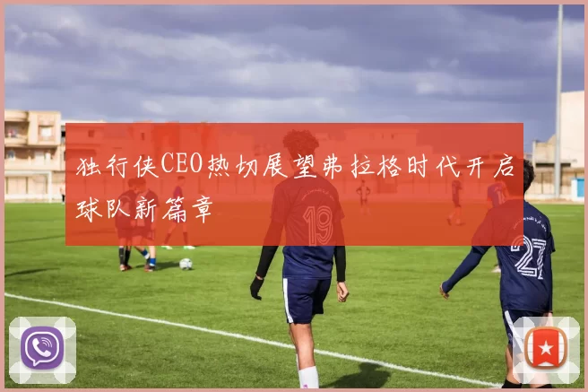 独行侠CEO热切展望弗拉格时代开启球队新篇章