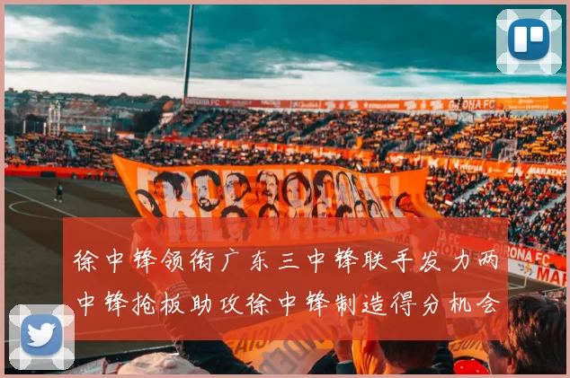 徐中锋领衔广东三中锋联手发力两中锋抢板助攻徐中锋制造得分机会